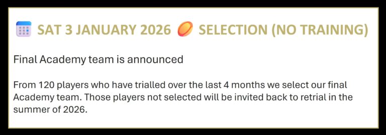 📅 SAT 3 JANUARY 2026 🏉 SELECTION (NO TRAINING) Final Academy team is announced From 120 players who have trialled over the last 4 months we select our final Academy team. Those players not selected will be invited back to retrial in the summer of 2026.